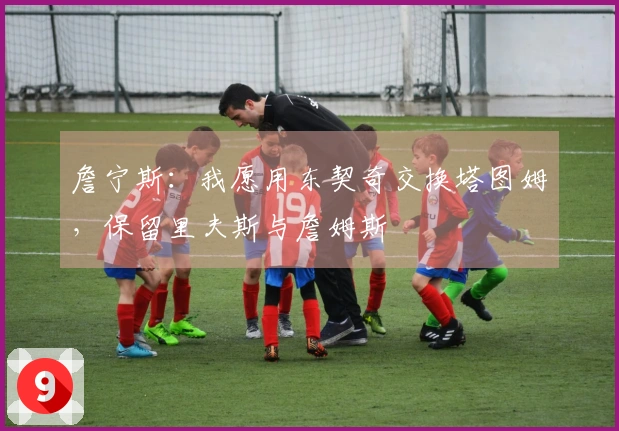 詹宁斯：我愿用东契奇交换塔图姆，保留里夫斯与詹姆斯
